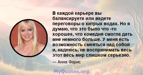 В каждой карьере вы балансируете или ведете переговоры о хитрых водах. Но я думаю, что это было что -то хорошее, что комедия смогла дать мне немного больше. У меня есть возможность смеяться над собой и, надеюсь, не