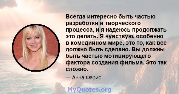 Всегда интересно быть частью разработки и творческого процесса, и я надеюсь продолжать это делать. Я чувствую, особенно в комедийном мире, это то, как все должно быть сделано. Вы должны быть частью мотивирующего фактора 