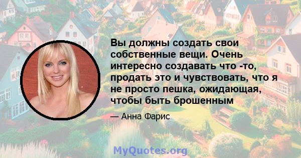 Вы должны создать свои собственные вещи. Очень интересно создавать что -то, продать это и чувствовать, что я не просто пешка, ожидающая, чтобы быть брошенным