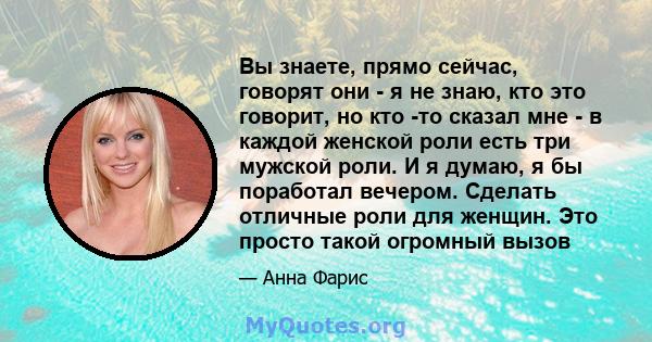 Вы знаете, прямо сейчас, говорят они - я не знаю, кто это говорит, но кто -то сказал мне - в каждой женской роли есть три мужской роли. И я думаю, я бы поработал вечером. Сделать отличные роли для женщин. Это просто