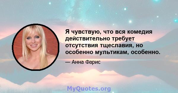 Я чувствую, что вся комедия действительно требует отсутствия тщеславия, но особенно мультикам, особенно.