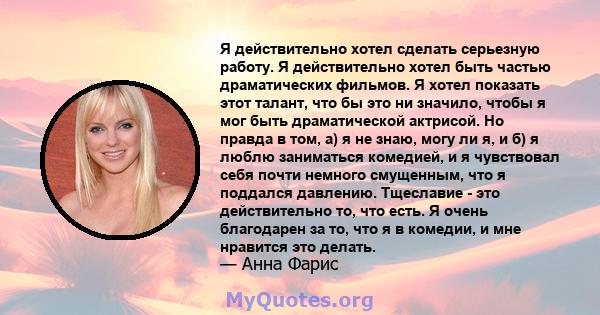 Я действительно хотел сделать серьезную работу. Я действительно хотел быть частью драматических фильмов. Я хотел показать этот талант, что бы это ни значило, чтобы я мог быть драматической актрисой. Но правда в том, а)