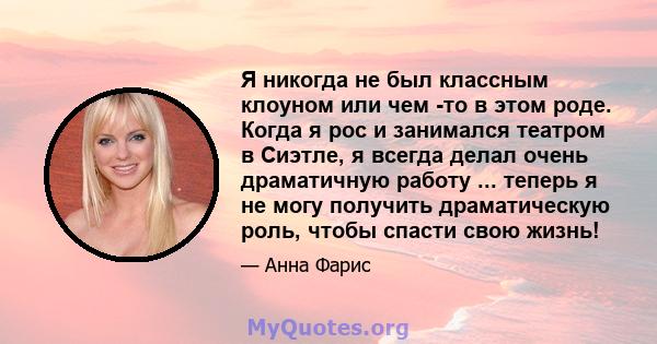 Я никогда не был классным клоуном или чем -то в этом роде. Когда я рос и занимался театром в Сиэтле, я всегда делал очень драматичную работу ... теперь я не могу получить драматическую роль, чтобы спасти свою жизнь!