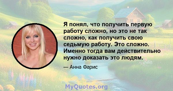 Я понял, что получить первую работу сложно, но это не так сложно, как получить свою седьмую работу. Это сложно. Именно тогда вам действительно нужно доказать это людям.