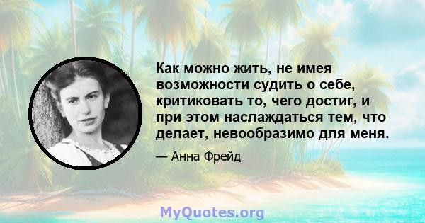 Как можно жить, не имея возможности судить о себе, критиковать то, чего достиг, и при этом наслаждаться тем, что делает, невообразимо для меня.