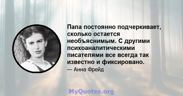 Папа постоянно подчеркивает, сколько остается необъяснимым. С другими психоаналитическими писателями все всегда так известно и фиксировано.