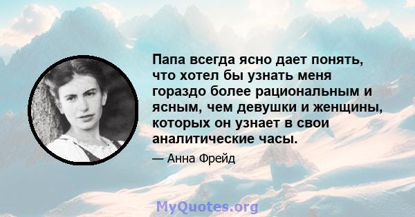 Папа всегда ясно дает понять, что хотел бы узнать меня гораздо более рациональным и ясным, чем девушки и женщины, которых он узнает в свои аналитические часы.