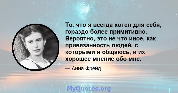 То, что я всегда хотел для себя, гораздо более примитивно. Вероятно, это не что иное, как привязанность людей, с которыми я общаюсь, и их хорошее мнение обо мне.