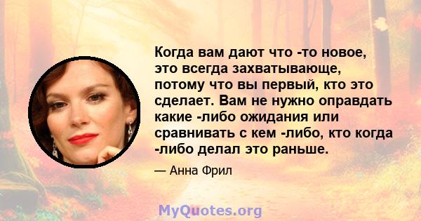 Когда вам дают что -то новое, это всегда захватывающе, потому что вы первый, кто это сделает. Вам не нужно оправдать какие -либо ожидания или сравнивать с кем -либо, кто когда -либо делал это раньше.