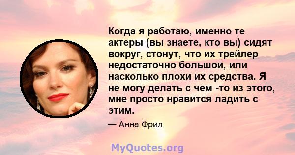 Когда я работаю, именно те актеры (вы знаете, кто вы) сидят вокруг, стонут, что их трейлер недостаточно большой, или насколько плохи их средства. Я не могу делать с чем -то из этого, мне просто нравится ладить с этим.