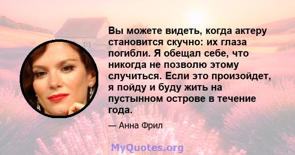 Вы можете видеть, когда актеру становится скучно: их глаза погибли. Я обещал себе, что никогда не позволю этому случиться. Если это произойдет, я пойду и буду жить на пустынном острове в течение года.