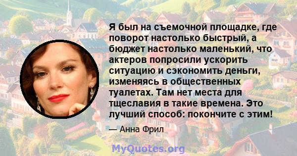 Я был на съемочной площадке, где поворот настолько быстрый, а бюджет настолько маленький, что актеров попросили ускорить ситуацию и сэкономить деньги, изменяясь в общественных туалетах. Там нет места для тщеславия в