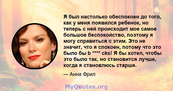 Я был настолько обеспокоен до того, как у меня появился ребенок, но теперь с ней происходит мое самое большое беспокойство, поэтому я могу справиться с этим. Это не значит, что я спокоен, потому что это было бы b ****