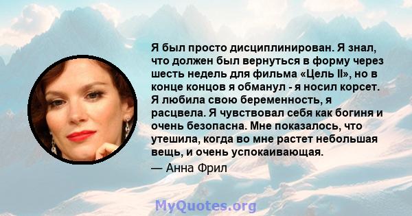 Я был просто дисциплинирован. Я знал, что должен был вернуться в форму через шесть недель для фильма «Цель II», но в конце концов я обманул - я носил корсет. Я любила свою беременность, я расцвела. Я чувствовал себя как 