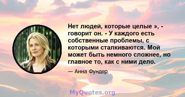 Нет людей, которые целые », - говорит он. - У каждого есть собственные проблемы, с которыми сталкиваются. Мой может быть немного сложнее, но главное то, как с ними дело.