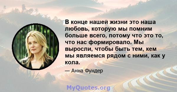 В конце нашей жизни это наша любовь, которую мы помним больше всего, потому что это то, что нас формировало. Мы выросли, чтобы быть тем, кем мы являемся рядом с ними, как у кола.