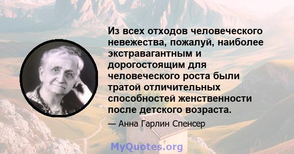 Из всех отходов человеческого невежества, пожалуй, наиболее экстравагантным и дорогостоящим для человеческого роста были тратой отличительных способностей женственности после детского возраста.