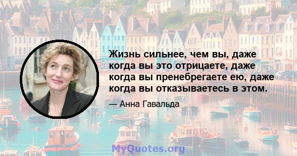 Жизнь сильнее, чем вы, даже когда вы это отрицаете, даже когда вы пренебрегаете ею, даже когда вы отказываетесь в этом.