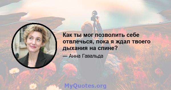 Как ты мог позволить себе отвлечься, пока я ждал твоего дыхания на спине?