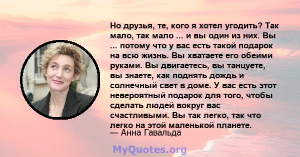 Но друзья, те, кого я хотел угодить? Так мало, так мало ... и вы один из них. Вы ... потому что у вас есть такой подарок на всю жизнь. Вы хватаете его обеими руками. Вы двигаетесь, вы танцуете, вы знаете, как поднять