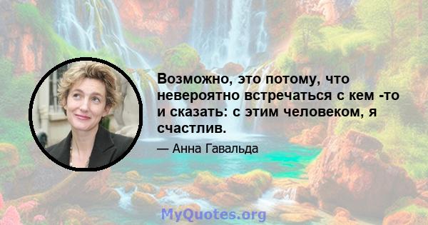 Возможно, это потому, что невероятно встречаться с кем -то и сказать: с этим человеком, я счастлив.