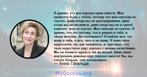 Я думаю, что мы хорошо идем вместе. Мне нравится быть с тобой, потому что мне никогда не скучно. Даже когда мы не разговариваем, даже когда мы не касаемся, даже когда мы не в одной комнате, мне не скучно. Мне никогда не 