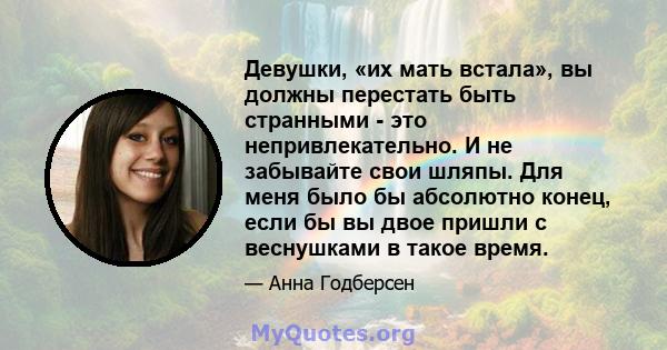 Девушки, «их мать встала», вы должны перестать быть странными - это непривлекательно. И не забывайте свои шляпы. Для меня было бы абсолютно конец, если бы вы двое пришли с веснушками в такое время.