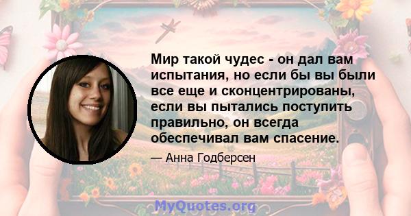 Мир такой чудес - он дал вам испытания, но если бы вы были все еще и сконцентрированы, если вы пытались поступить правильно, он всегда обеспечивал вам спасение.