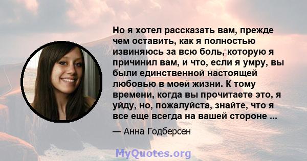 Но я хотел рассказать вам, прежде чем оставить, как я полностью извиняюсь за всю боль, которую я причинил вам, и что, если я умру, вы были единственной настоящей любовью в моей жизни. К тому времени, когда вы прочитаете 