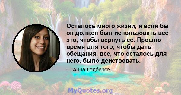 Осталось много жизни, и если бы он должен был использовать все это, чтобы вернуть ее. Прошло время для того, чтобы дать обещания, все, что осталось для него, было действовать.