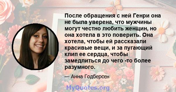 После обращения с ней Генри она не была уверена, что мужчины могут честно любить женщин, но она хотела в это поверить. Она хотела, чтобы ей рассказали красивые вещи, и за пугающий клип ее сердца, чтобы замедлиться до