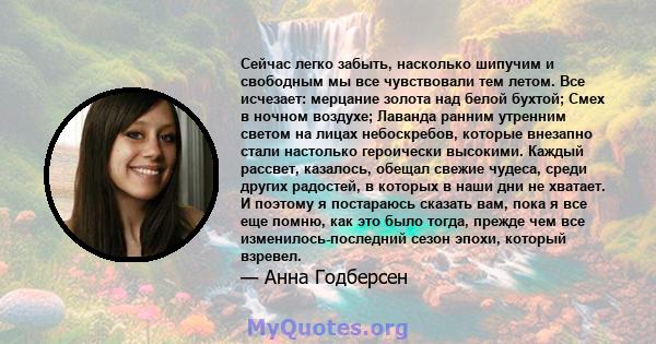 Сейчас легко забыть, насколько шипучим и свободным мы все чувствовали тем летом. Все исчезает: мерцание золота над белой бухтой; Смех в ночном воздухе; Лаванда ранним утренним светом на лицах небоскребов, которые