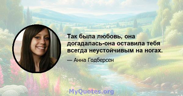 Так была любовь, она догадалась-она оставила тебя всегда неустойчивым на ногах.