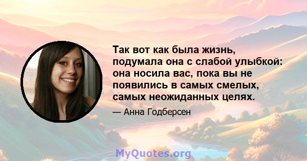 Так вот как была жизнь, подумала она с слабой улыбкой: она носила вас, пока вы не появились в самых смелых, самых неожиданных целях.