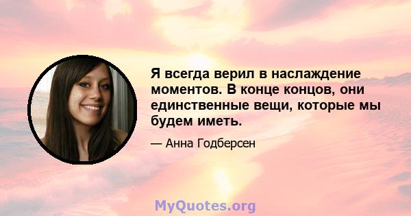 Я всегда верил в наслаждение моментов. В конце концов, они единственные вещи, которые мы будем иметь.