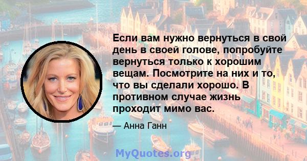 Если вам нужно вернуться в свой день в своей голове, попробуйте вернуться только к хорошим вещам. Посмотрите на них и то, что вы сделали хорошо. В противном случае жизнь проходит мимо вас.