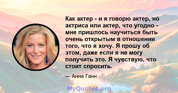 Как актер - и я говорю актер, но актриса или актер, что угодно - мне пришлось научиться быть очень открытым в отношении того, что я хочу. Я прошу об этом, даже если я не могу получить это. Я чувствую, что стоит спросить.