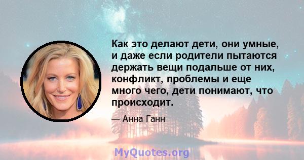 Как это делают дети, они умные, и даже если родители пытаются держать вещи подальше от них, конфликт, проблемы и еще много чего, дети понимают, что происходит.