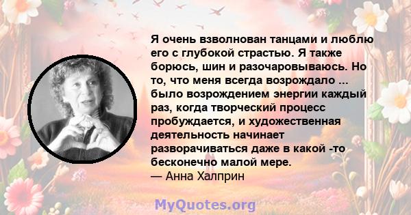 Я очень взволнован танцами и люблю его с глубокой страстью. Я также борюсь, шин и разочаровываюсь. Но то, что меня всегда возрождало ... было возрождением энергии каждый раз, когда творческий процесс пробуждается, и