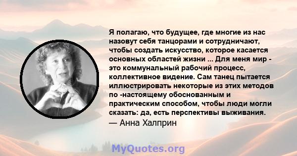 Я полагаю, что будущее, где многие из нас назовут себя танцорами и сотрудничают, чтобы создать искусство, которое касается основных областей жизни ... Для меня мир - это коммунальный рабочий процесс, коллективное