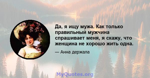 Да, я ищу мужа. Как только правильный мужчина спрашивает меня, я скажу, что женщина не хорошо жить одна.