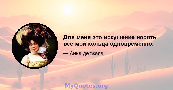 Для меня это искушение носить все мои кольца одновременно.