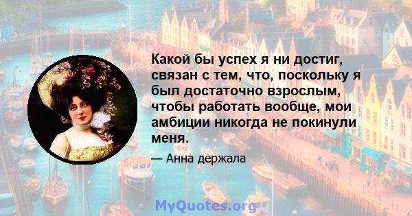 Какой бы успех я ни достиг, связан с тем, что, поскольку я был достаточно взрослым, чтобы работать вообще, мои амбиции никогда не покинули меня.