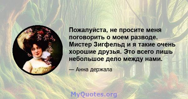 Пожалуйста, не просите меня поговорить о моем разводе. Мистер Зигфельд и я такие очень хорошие друзья. Это всего лишь небольшое дело между нами.