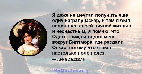 Я даже не мечтал получить еще одну награду Оскар, и там я был недоволен своей личной жизнью и несчастным, я помню, что Одетс трижды водил меня вокруг Билтмора, где раздали Оскар, потому что я был настолько полон слез.