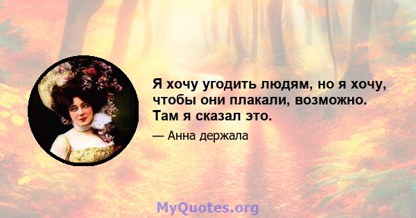 Я хочу угодить людям, но я хочу, чтобы они плакали, возможно. Там я сказал это.