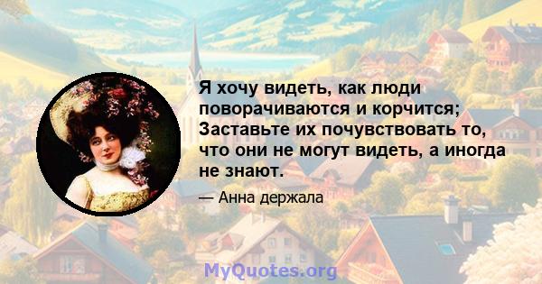 Я хочу видеть, как люди поворачиваются и корчится; Заставьте их почувствовать то, что они не могут видеть, а иногда не знают.