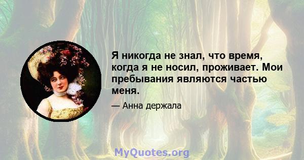 Я никогда не знал, что время, когда я не носил, проживает. Мои пребывания являются частью меня.