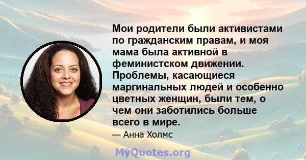 Мои родители были активистами по гражданским правам, и моя мама была активной в феминистском движении. Проблемы, касающиеся маргинальных людей и особенно цветных женщин, были тем, о чем они заботились больше всего в