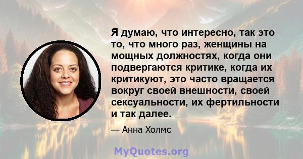 Я думаю, что интересно, так это то, что много раз, женщины на мощных должностях, когда они подвергаются критике, когда их критикуют, это часто вращается вокруг своей внешности, своей сексуальности, их фертильности и так 